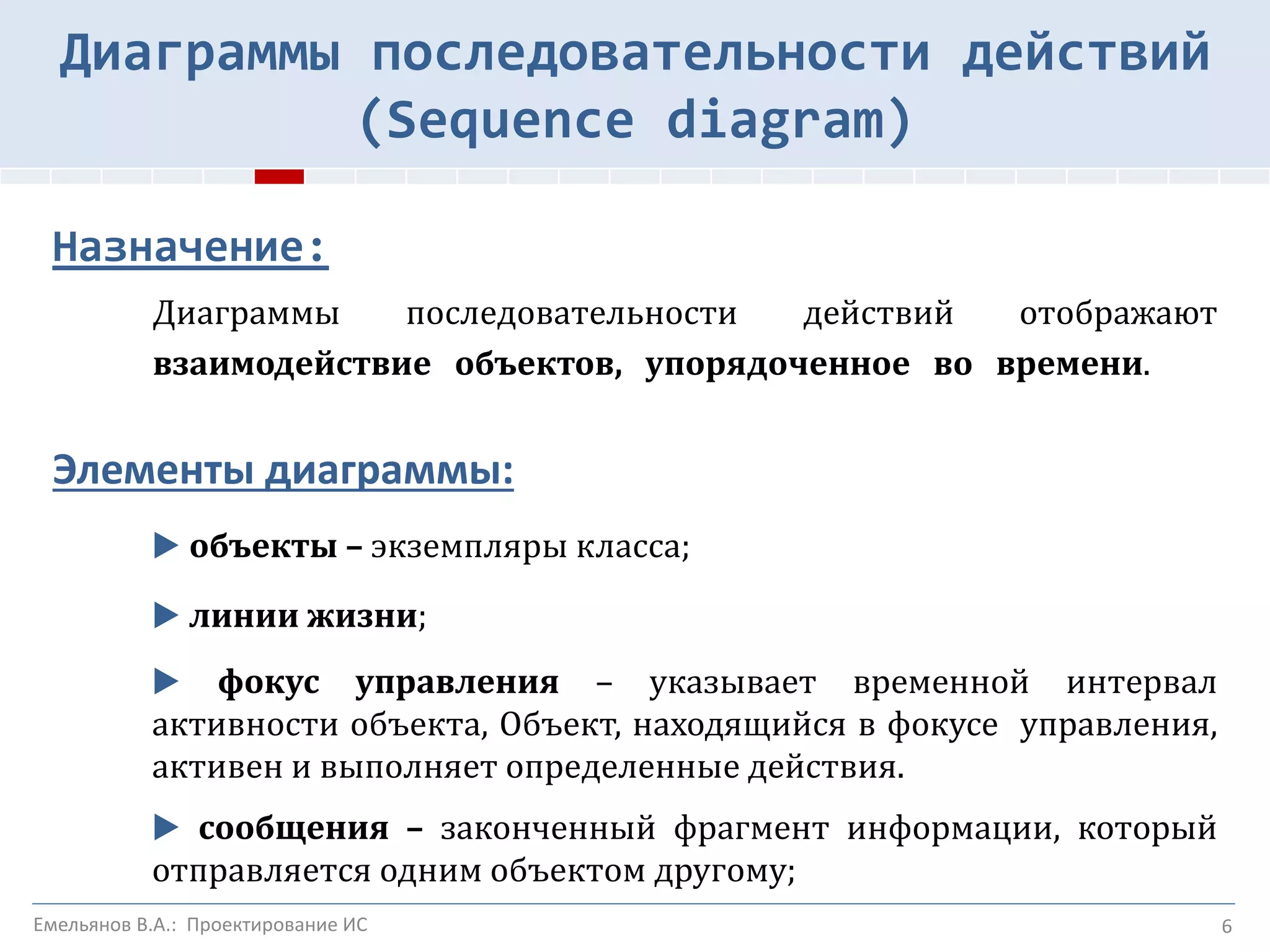 Назначение:
Диаграммы последовательности действий отображают
взаимодействие объектов, упорядоченное во времени.
Элементы диаграммы:
▶ объекты – экземпляры класса;
▶ линии жизни;
▶ фокус управления – указывает временной интервал
активности объекта, Объект, находящийся в фокусе управления,
активен и выполняет определенные действия.
▶ сообщения – законченный фрагмент информации, который
отправляется одним объектом другому;
6
Диаграммы последовательности действий
(Sequence diagram)
Емельянов В.А.: Проектирование ИС
 