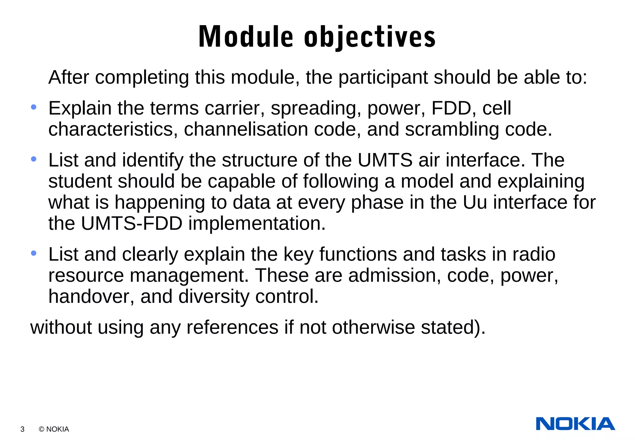 3 © NOKIA
Module objectives
After completing this module, the participant should be able to:
• Explain the terms carrier, spreading, power, FDD, cell
characteristics, channelisation code, and scrambling code.
• List and identify the structure of the UMTS air interface. The
student should be capable of following a model and explaining
what is happening to data at every phase in the Uu interface for
the UMTS-FDD implementation.
• List and clearly explain the key functions and tasks in radio
resource management. These are admission, code, power,
handover, and diversity control.
without using any references if not otherwise stated).
 