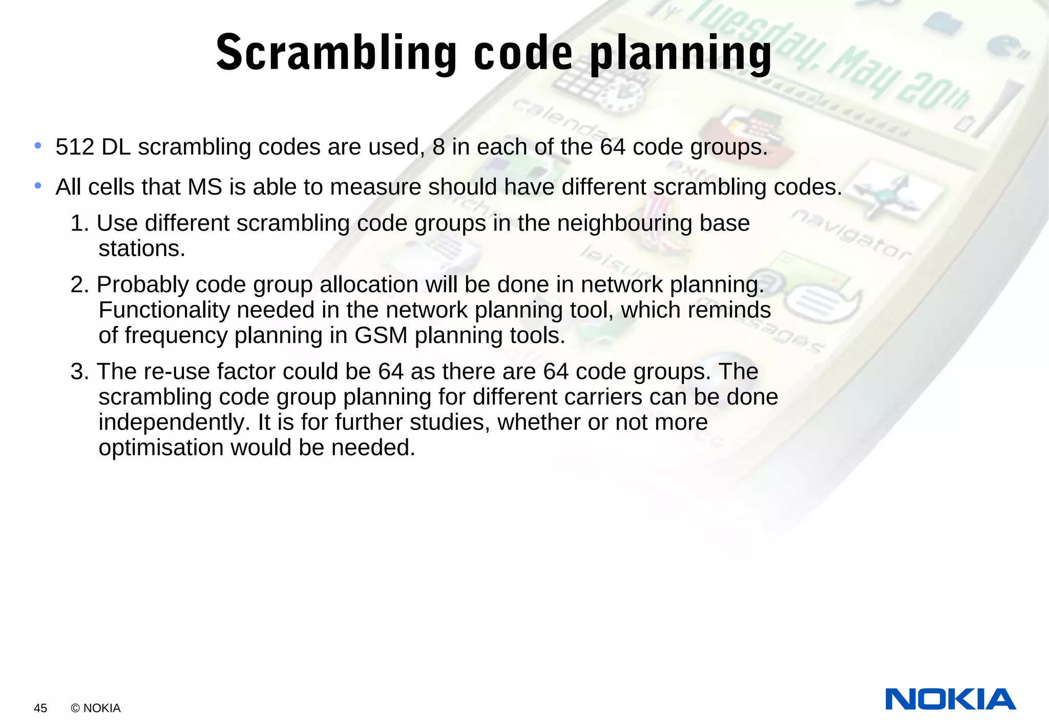 45 © NOKIA
Scrambling code planning
• 512 DL scrambling codes are used, 8 in each of the 64 code groups.
• All cells that MS is able to measure should have different scrambling codes.
1. Use different scrambling code groups in the neighbouring base
stations.
2. Probably code group allocation will be done in network planning.
Functionality needed in the network planning tool, which reminds
of frequency planning in GSM planning tools.
3. The re-use factor could be 64 as there are 64 code groups. The
scrambling code group planning for different carriers can be done
independently. It is for further studies, whether or not more
optimisation would be needed.
 