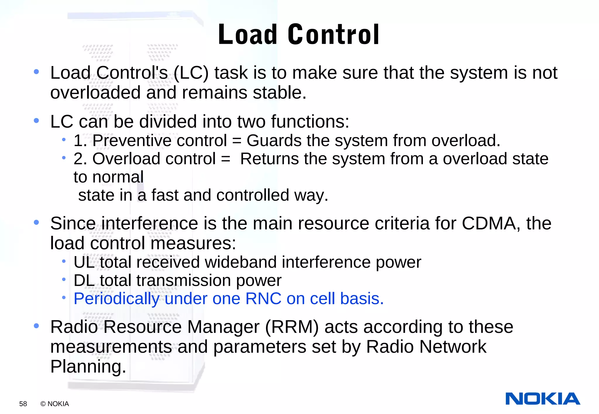 58 © NOKIA
Load Control
• Load Control's (LC) task is to make sure that the system is not
overloaded and remains stable.
• LC can be divided into two functions:
• 1. Preventive control = Guards the system from overload.
• 2. Overload control = Returns the system from a overload state
to normal
state in a fast and controlled way.
• Since interference is the main resource criteria for CDMA, the
load control measures:
• UL total received wideband interference power
• DL total transmission power
• Periodically under one RNC on cell basis.
• Radio Resource Manager (RRM) acts according to these
measurements and parameters set by Radio Network
Planning.
 