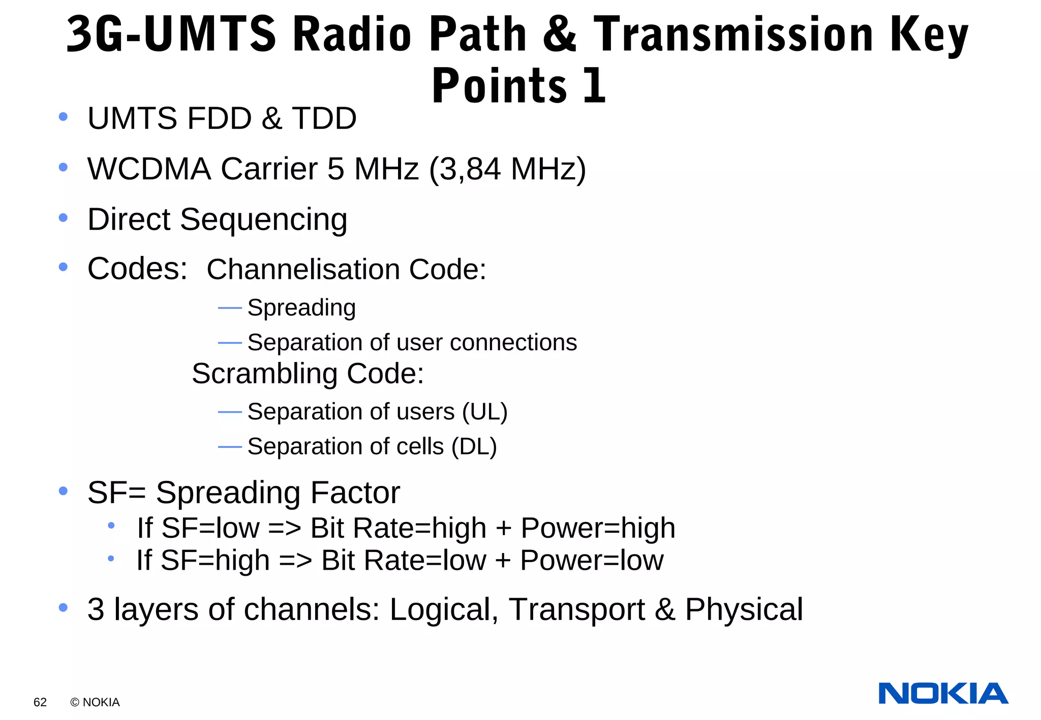 62 © NOKIA
3G-UMTS Radio Path & Transmission Key
Points 1
• UMTS FDD & TDD
• WCDMA Carrier 5 MHz (3,84 MHz)
• Direct Sequencing
• Codes: Channelisation Code:
— Spreading
— Separation of user connections
Scrambling Code:
— Separation of users (UL)
— Separation of cells (DL)
• SF= Spreading Factor
• If SF=low => Bit Rate=high + Power=high
• If SF=high => Bit Rate=low + Power=low
• 3 layers of channels: Logical, Transport & Physical
 