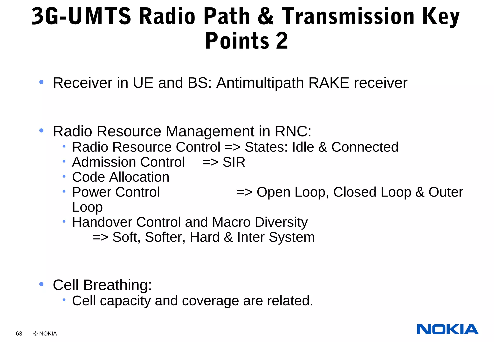 63 © NOKIA
3G-UMTS Radio Path & Transmission Key
Points 2
• Receiver in UE and BS: Antimultipath RAKE receiver
• Radio Resource Management in RNC:
• Radio Resource Control => States: Idle & Connected
• Admission Control => SIR
• Code Allocation
• Power Control => Open Loop, Closed Loop & Outer
Loop
• Handover Control and Macro Diversity
=> Soft, Softer, Hard & Inter System
• Cell Breathing:
• Cell capacity and coverage are related.
 