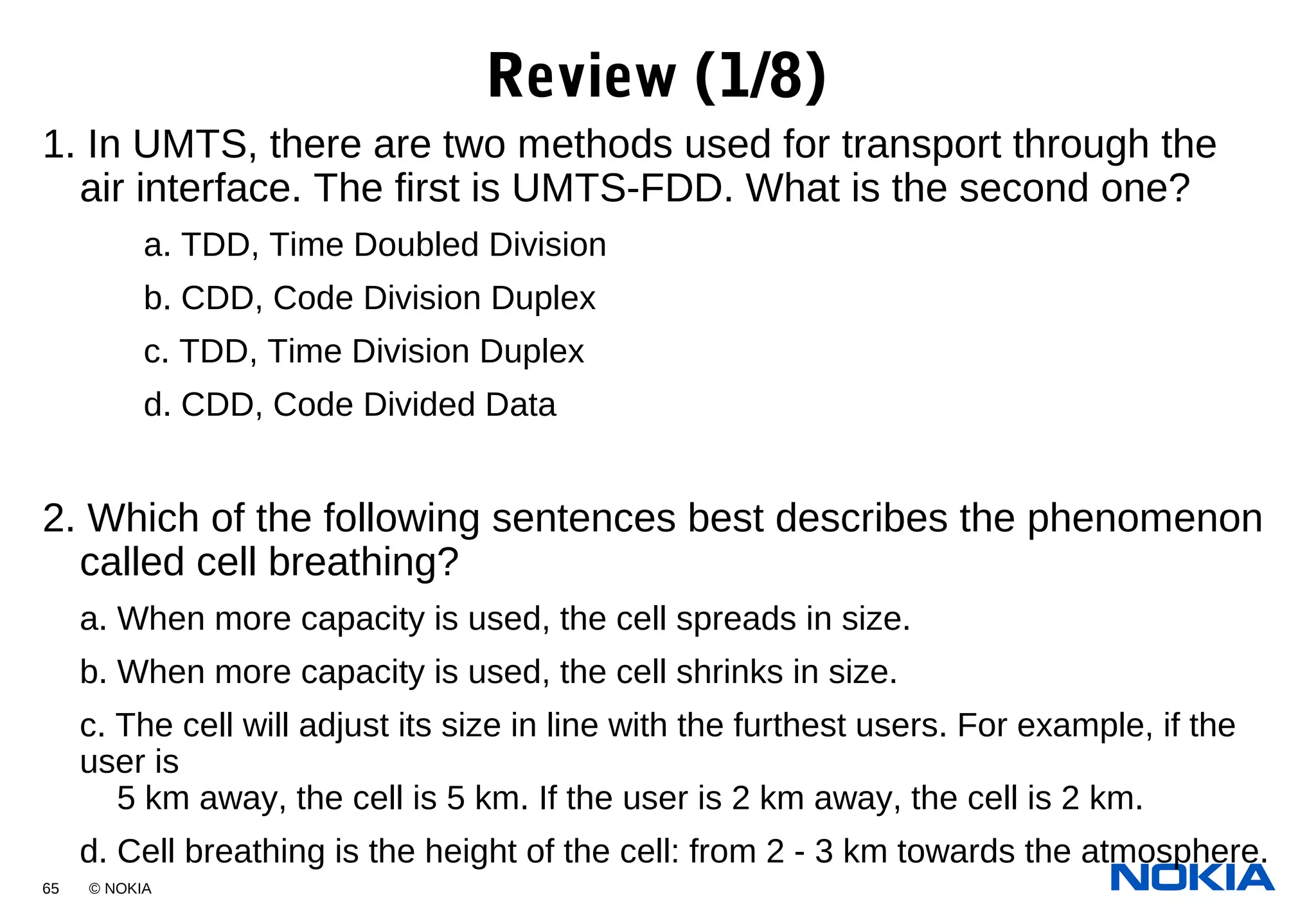 65 © NOKIA
1. In UMTS, there are two methods used for transport through the
air interface. The first is UMTS-FDD. What is the second one?
a. TDD, Time Doubled Division
b. CDD, Code Division Duplex
c. TDD, Time Division Duplex
d. CDD, Code Divided Data
2. Which of the following sentences best describes the phenomenon
called cell breathing?
a. When more capacity is used, the cell spreads in size.
b. When more capacity is used, the cell shrinks in size.
c. The cell will adjust its size in line with the furthest users. For example, if the
user is
5 km away, the cell is 5 km. If the user is 2 km away, the cell is 2 km.
d. Cell breathing is the height of the cell: from 2 - 3 km towards the atmosphere.
Review (1/8)
 
