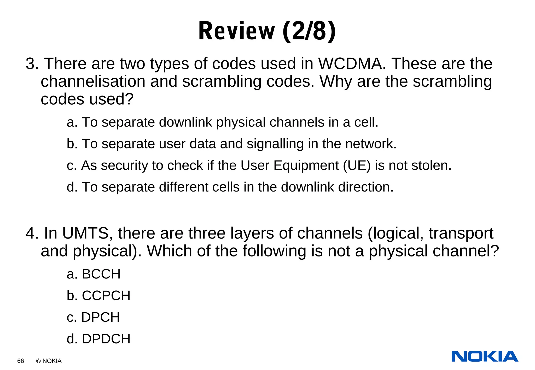 66 © NOKIA
3. There are two types of codes used in WCDMA. These are the
channelisation and scrambling codes. Why are the scrambling
codes used?
a. To separate downlink physical channels in a cell.
b. To separate user data and signalling in the network.
c. As security to check if the User Equipment (UE) is not stolen.
d. To separate different cells in the downlink direction.
4. In UMTS, there are three layers of channels (logical, transport
and physical). Which of the following is not a physical channel?
a. BCCH
b. CCPCH
c. DPCH
d. DPDCH
Review (2/8)
 