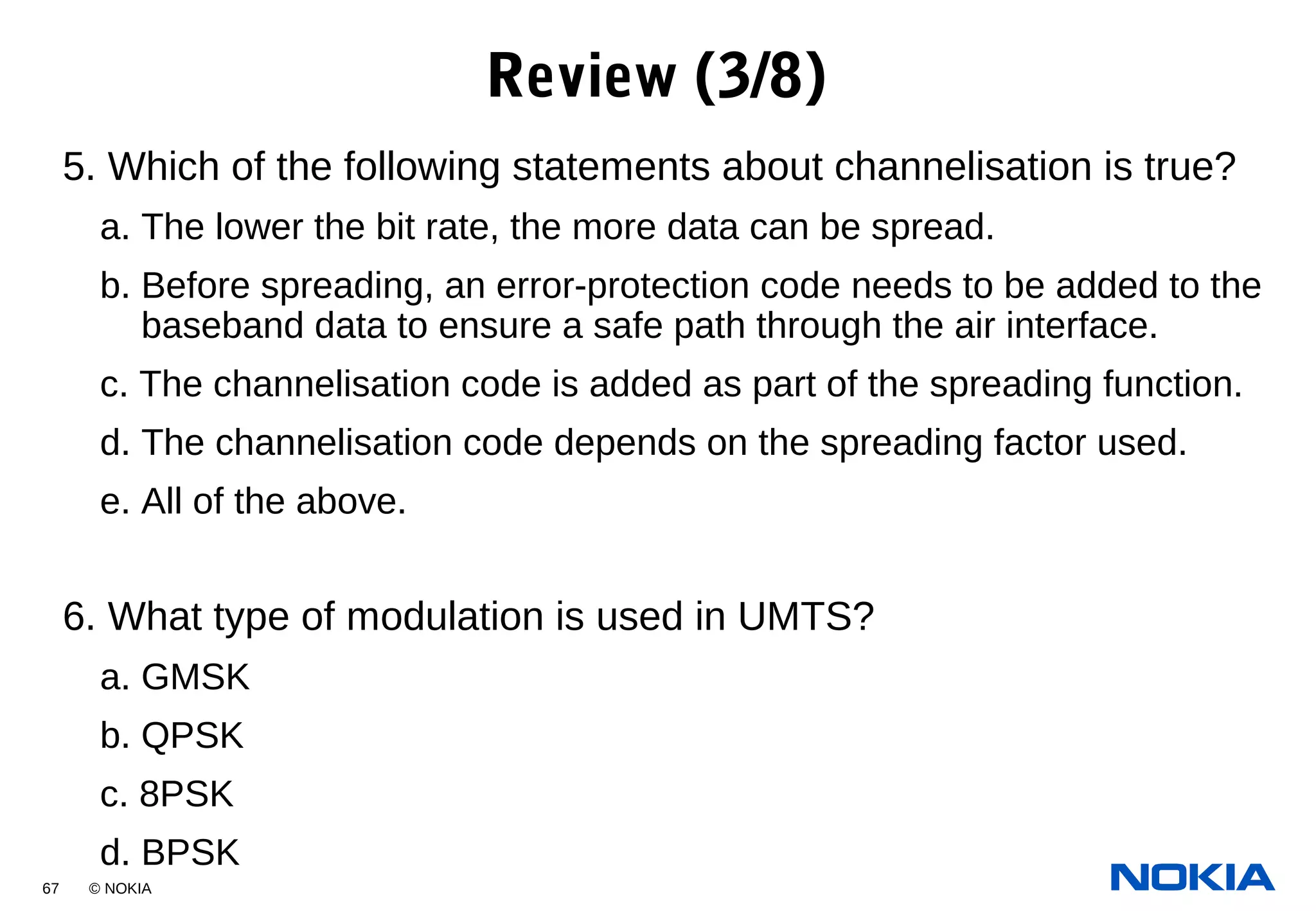 67 © NOKIA
5. Which of the following statements about channelisation is true?
a. The lower the bit rate, the more data can be spread.
b. Before spreading, an error-protection code needs to be added to the
baseband data to ensure a safe path through the air interface.
c. The channelisation code is added as part of the spreading function.
d. The channelisation code depends on the spreading factor used.
e. All of the above.
6. What type of modulation is used in UMTS?
a. GMSK
b. QPSK
c. 8PSK
d. BPSK
Review (3/8)
 