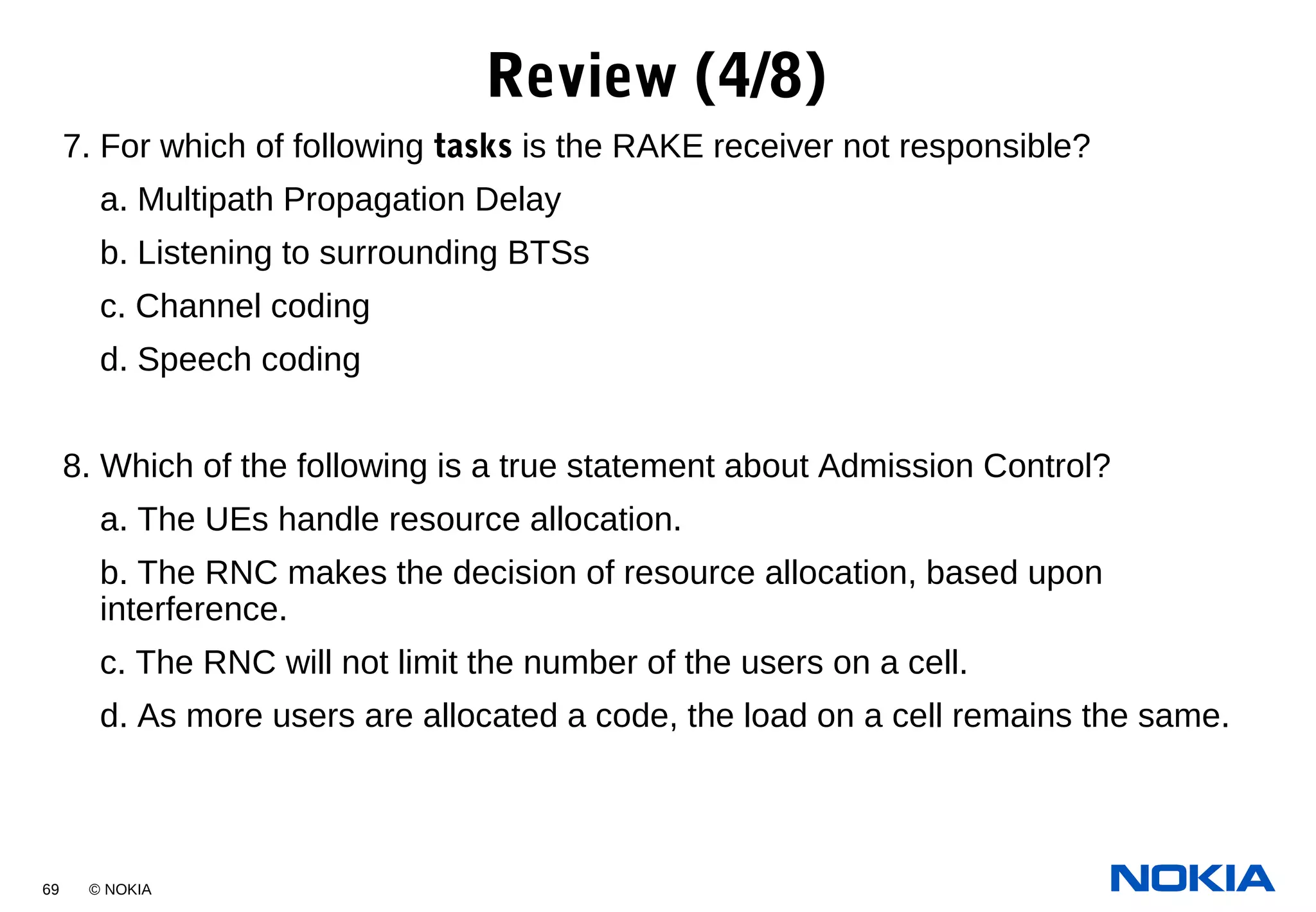 69 © NOKIA
7. For which of following tasks is the RAKE receiver not responsible?
a. Multipath Propagation Delay
b. Listening to surrounding BTSs
c. Channel coding
d. Speech coding
8. Which of the following is a true statement about Admission Control?
a. The UEs handle resource allocation.
b. The RNC makes the decision of resource allocation, based upon
interference.
c. The RNC will not limit the number of the users on a cell.
d. As more users are allocated a code, the load on a cell remains the same.
Review (4/8)
 