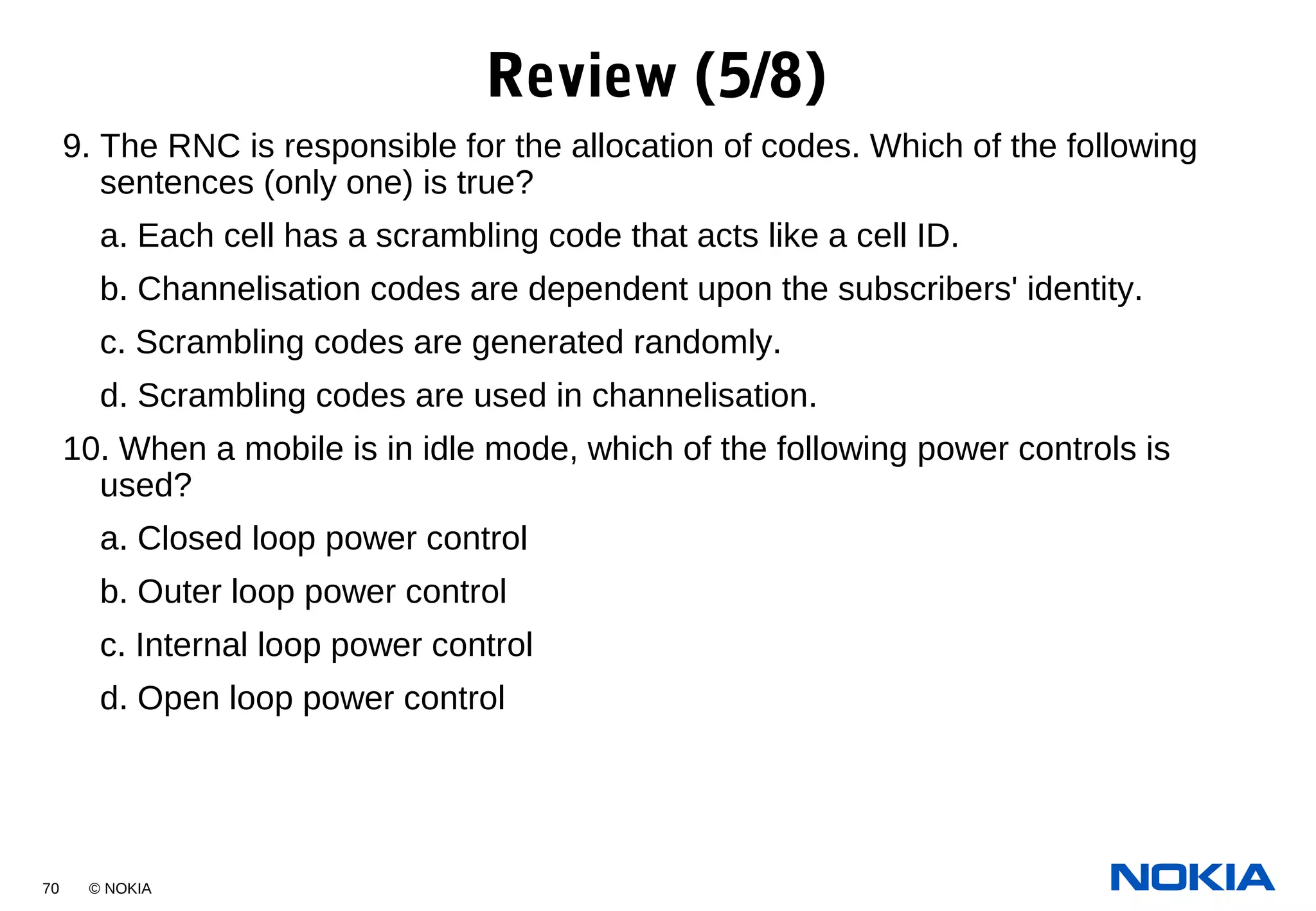 70 © NOKIA
9. The RNC is responsible for the allocation of codes. Which of the following
sentences (only one) is true?
a. Each cell has a scrambling code that acts like a cell ID.
b. Channelisation codes are dependent upon the subscribers' identity.
c. Scrambling codes are generated randomly.
d. Scrambling codes are used in channelisation.
10. When a mobile is in idle mode, which of the following power controls is
used?
a. Closed loop power control
b. Outer loop power control
c. Internal loop power control
d. Open loop power control
Review (5/8)
 