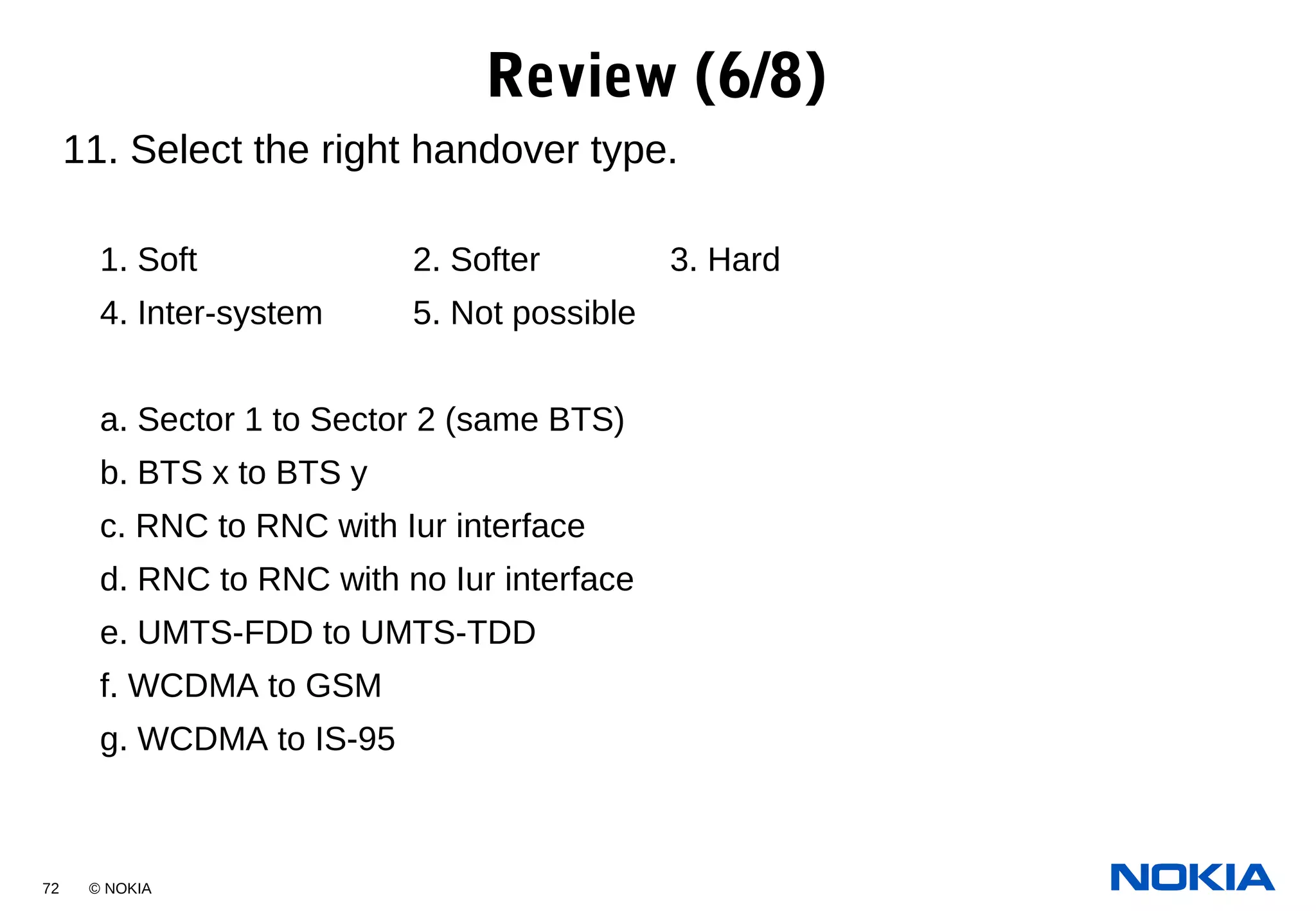 72 © NOKIA
11. Select the right handover type.
1. Soft 2. Softer 3. Hard
4. Inter-system 5. Not possible
a. Sector 1 to Sector 2 (same BTS)
b. BTS x to BTS y
c. RNC to RNC with Iur interface
d. RNC to RNC with no Iur interface
e. UMTS-FDD to UMTS-TDD
f. WCDMA to GSM
g. WCDMA to IS-95
Review (6/8)
 
