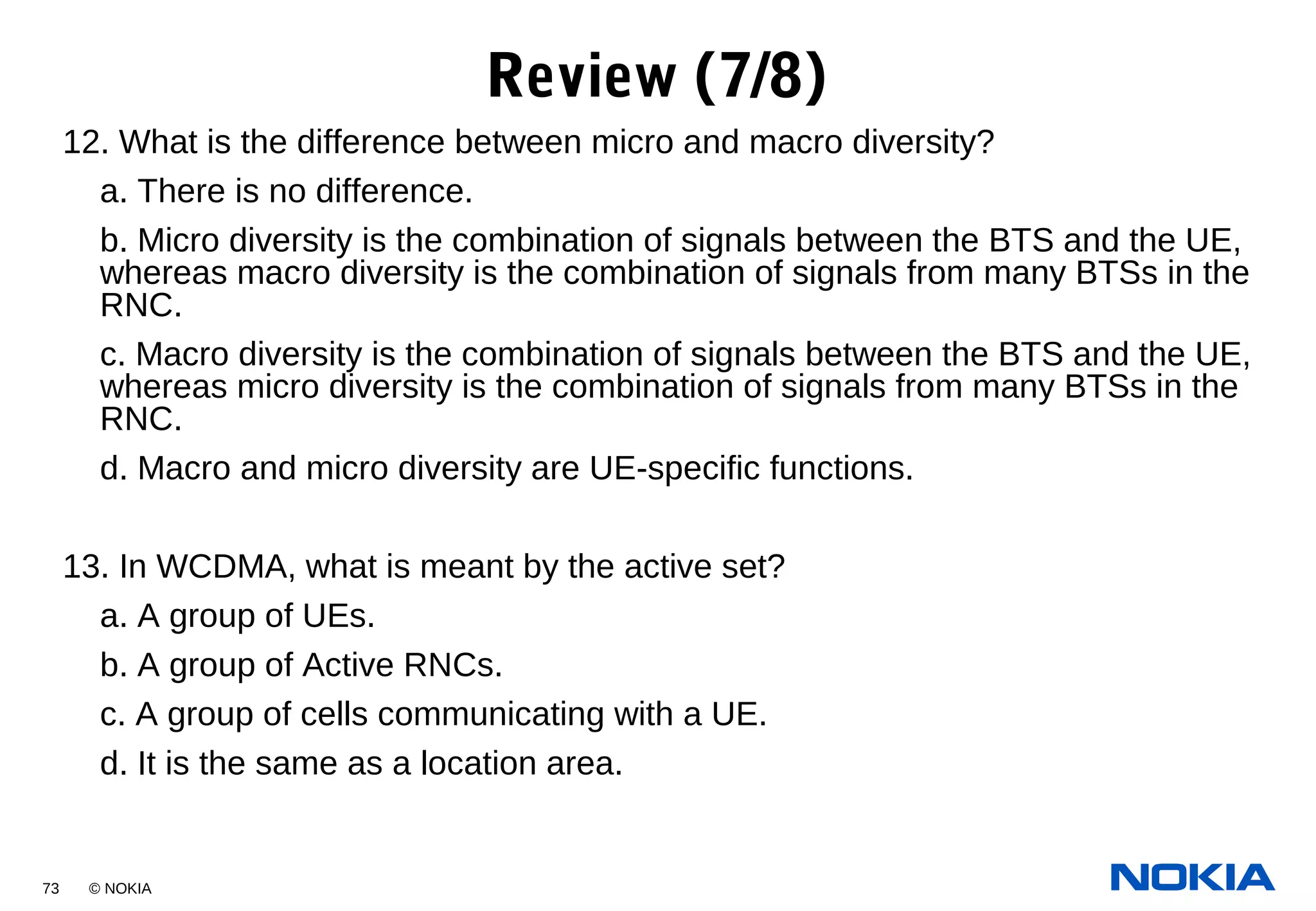 73 © NOKIA
12. What is the difference between micro and macro diversity?
a. There is no difference.
b. Micro diversity is the combination of signals between the BTS and the UE,
whereas macro diversity is the combination of signals from many BTSs in the
RNC.
c. Macro diversity is the combination of signals between the BTS and the UE,
whereas micro diversity is the combination of signals from many BTSs in the
RNC.
d. Macro and micro diversity are UE-specific functions.
13. In WCDMA, what is meant by the active set?
a. A group of UEs.
b. A group of Active RNCs.
c. A group of cells communicating with a UE.
d. It is the same as a location area.
Review (7/8)
 