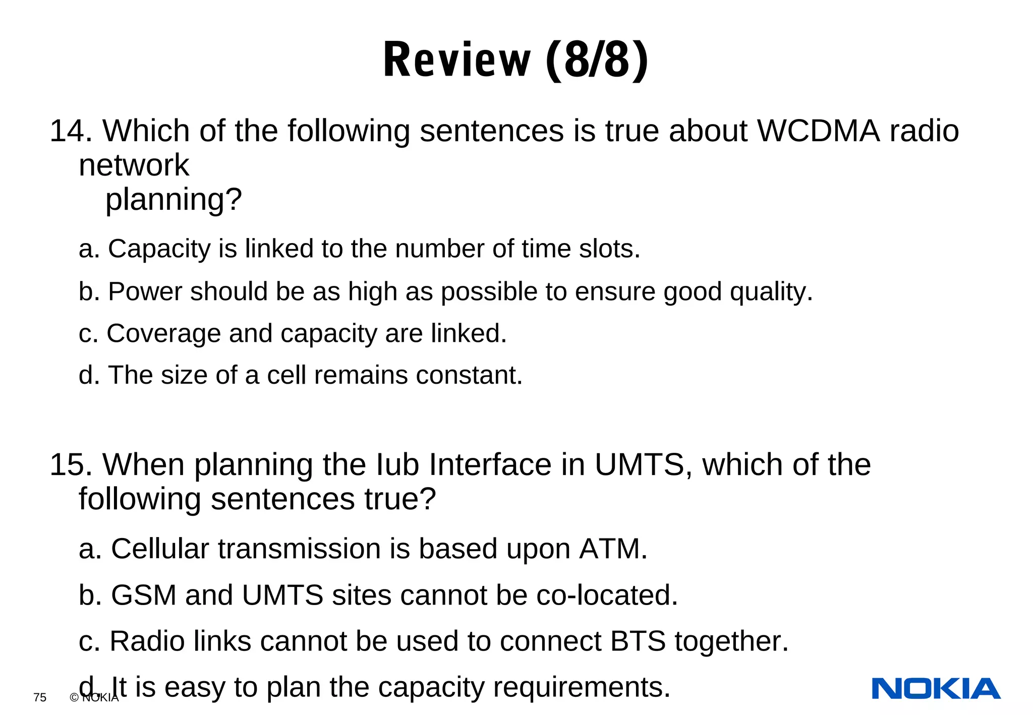 75 © NOKIA
14. Which of the following sentences is true about WCDMA radio
network
planning?
a. Capacity is linked to the number of time slots.
b. Power should be as high as possible to ensure good quality.
c. Coverage and capacity are linked.
d. The size of a cell remains constant.
15. When planning the Iub Interface in UMTS, which of the
following sentences true?
a. Cellular transmission is based upon ATM.
b. GSM and UMTS sites cannot be co-located.
c. Radio links cannot be used to connect BTS together.
d. It is easy to plan the capacity requirements.
Review (8/8)
 