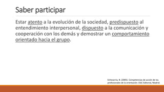 Saber participar
Estar atento a la evolución de la sociedad, predispuesto al
entendimiento interpersonal, dispuesto a la comunicación y
cooperación con los demás y demostrar un comportamiento
orientado hacia el grupo.
Echevarría, B. (2005). Competencias de acción de los
profesionales de la orientación. ESIC Editorial, Madrid.
 