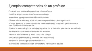 Ejemplo: competencias de un profesor
Construir una visión del aprendizaje y la enseñanza
Planificar el proceso de enseñanza-aprendizaje
Seleccionar y preparar contenidos disciplinares
Ofrecer informaciones y explicaciones comprensibles y bien organizadas
Manejo de las TIC’s como soporte de almacenamiento, búsqueda y tratamiento e
intercambio de la información
Diseñar la metodología de trabajo y organizar las actividades y tareas de aprendizaje
Relacionarse constructivamente con los alumnos
Tutorizar a los alumnos y, en su caso, a los colegas
Evaluar los aprendizajes (y procesos para adquirirlos)
Reflexionar e investigar sobre la enseñanza
Identificarse con la institución universitaria y trabajar en equipo
 