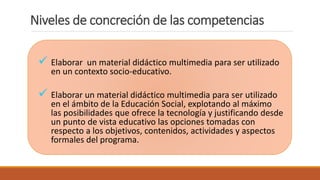  Elaborar un material didáctico multimedia para ser utilizado
en un contexto socio-educativo.
 Elaborar un material didáctico multimedia para ser utilizado
en el ámbito de la Educación Social, explotando al máximo
las posibilidades que ofrece la tecnología y justificando desde
un punto de vista educativo las opciones tomadas con
respecto a los objetivos, contenidos, actividades y aspectos
formales del programa.
Niveles de concreción de las competencias
 