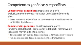 Competencias genéricas y específicas
Competencias específicas: propias de un perfil
exclusivamente o compartidas por un escaso número de
ellos
◦ Existe tendencia a identificar las competencias específicas con los
contenidos disciplinares.
Competencias genéricas: constituyen una parte
fundamental del perfil profesional y del perfil formativo de
todas o la mayoría de titulaciones
◦ Relacionadas con cualidades asociadas a la formación universitaria
◦ También son conocidas como competencias transversales
 