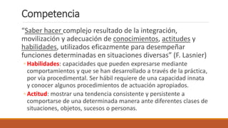 Competencia
“Saber hacer complejo resultado de la integración,
movilización y adecuación de conocimientos, actitudes y
habilidades, utilizados eficazmente para desempeñar
funciones determinadas en situaciones diversas” (F. Lasnier)
◦ Habilidades: capacidades que pueden expresarse mediante
comportamientos y que se han desarrollado a través de la práctica,
por vía procedimental. Ser hábil requiere de una capacidad innata
y conocer algunos procedimientos de actuación apropiados.
◦ Actitud: mostrar una tendencia consistente y persistente a
comportarse de una determinada manera ante diferentes clases de
situaciones, objetos, sucesos o personas.
 