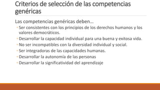 Criterios de selección de las competencias
genéricas
Las competencias genéricas deben…
◦ Ser consistentes con los principios de los derechos humanos y los
valores democráticos.
◦ Desarrollar la capacidad individual para una buena y exitosa vida.
◦ No ser incompatibles con la diversidad individual y social.
◦ Ser integradoras de las capacidades humanas.
◦ Desarrollar la autonomía de las personas
◦ Desarrollar la significatividad del aprendizaje
 