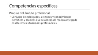 Competencias específicas
Propias del ámbito profesional
◦ Conjunto de habilidades, actitudes y conocimientos
científicos y técnicos que se aplican de manera integrada
en diferentes situaciones profesionales
 