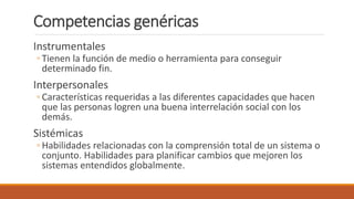 Competencias genéricas
Instrumentales
◦ Tienen la función de medio o herramienta para conseguir
determinado fin.
Interpersonales
◦ Características requeridas a las diferentes capacidades que hacen
que las personas logren una buena interrelación social con los
demás.
Sistémicas
◦ Habilidades relacionadas con la comprensión total de un sistema o
conjunto. Habilidades para planificar cambios que mejoren los
sistemas entendidos globalmente.
 