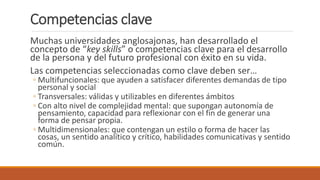 Competencias clave
Muchas universidades anglosajonas, han desarrollado el
concepto de “key skills” o competencias clave para el desarrollo
de la persona y del futuro profesional con éxito en su vida.
Las competencias seleccionadas como clave deben ser…
◦ Multifuncionales: que ayuden a satisfacer diferentes demandas de tipo
personal y social
◦ Transversales: válidas y utilizables en diferentes ámbitos
◦ Con alto nivel de complejidad mental: que supongan autonomía de
pensamiento, capacidad para reflexionar con el fin de generar una
forma de pensar propia.
◦ Multidimensionales: que contengan un estilo o forma de hacer las
cosas, un sentido analítico y crítico, habilidades comunicativas y sentido
común.
 