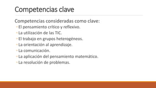 Competencias clave
Competencias consideradas como clave:
◦ El pensamiento crítico y reflexivo.
◦ La utilización de las TIC.
◦ El trabajo en grupos heterogéneos.
◦ La orientación al aprendizaje.
◦ La comunicación.
◦ La aplicación del pensamiento matemático.
◦ La resolución de problemas.
 