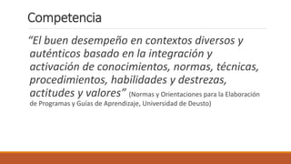 “El buen desempeño en contextos diversos y
auténticos basado en la integración y
activación de conocimientos, normas, técnicas,
procedimientos, habilidades y destrezas,
actitudes y valores” (Normas y Orientaciones para la Elaboración
de Programas y Guías de Aprendizaje, Universidad de Deusto)
Competencia
 
