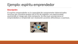 Ejemplo: espíritu emprendedor
Descripción:
El espíritu emprendedor es la capacidad de comprometer determinados
recursos por iniciativa propia con el fin de explotar una oportunidad,
asumiendo el riesgo que esto comporta. Se dice que una persona es
emprendedora si emprende con resolución acciones dificultosas o azarosas.
 