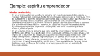Ejemplo: espíritu emprendedor
Niveles de dominio:
◦ En un primer nivel de desarrollo, la persona con espíritu emprendedor afronta la
realidad habitual con iniciativa. Parte de un adecuado concepto de sí mismo, su nivel
de autoestima le permite actuar con confianza. Sopesa los riesgos y oportunidades y
toma decisiones en consecuencia. Las decisiones las toma incluyendo
consideraciones sobre sus propios intereses personales y las consecuencias sociales
que puedan derivarse de ellas. Además, es capaz de anticipar los efectos de las
acciones que emprende. Si percibe complejidad alta en la situación que debe
afrontar, solicita ayuda.
◦ En un segundo nivel, la persona que tiene espíritu emprendedor toma iniciativas
contando con otros. Hace participar en sus iniciativas a otras personas o grupos, les
implica en la asunción de riesgos, consiguiendo que los riesgos de los otros sean
vistos como propios. Además, logra implicar a los demás en su visión de futuro.
◦ Por último, al desarrollar esta competencia a tercer nivel, la persona es capaz de
emprender proyectos complejos y ambiciosos. Tiene una visión de futuro y toma
decisiones con confianza. Se implica en proyectos que tienen un aspecto de
dimensión social.
 