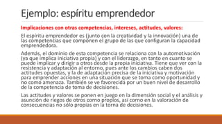 Implicaciones con otras competencias, intereses, actitudes, valores:
El espíritu emprendedor es (junto con la creatividad y la innovación) una de
las competencias que componen el grupo de las que configuran la capacidad
emprendedora.
Además, el dominio de esta competencia se relaciona con la automotivación
(ya que implica iniciativa propia) y con el liderazgo, en tanto en cuanto se
puede implicar y dirigir a otros desde la propia iniciativa. Tiene que ver con la
resistencia y adaptación al entorno, pues ante los cambios caben dos
actitudes opuestas, y la de adaptación precisa de la iniciativa y motivación
para emprender acciones en una situación que se toma como oportunidad y
no como amenaza. También se ve favorecida por un buen nivel de desarrollo
de la competencia de toma de decisiones.
Las actitudes y valores se ponen en juego en la dimensión social y el análisis y
asunción de riegos de otros corno propios, así corno en la valoración de
consecuencias no sólo propias en la torna de decisiones.
Ejemplo: espíritu emprendedor
 