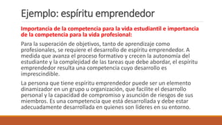 Importancia de la competencia para la vida estudiantil e importancia
de la competencia para la vida profesional:
Para la superación de objetivos, tanto de aprendizaje como
profesionales, se requiere el desarrollo de espíritu emprendedor. A
medida que avanza el proceso formativo y crecen la autonomía del
estudiante y la complejidad de las tareas que debe abordar, el espíritu
emprendedor resulta una competencia cuyo desarrollo es
imprescindible.
La persona que tiene espíritu emprendedor puede ser un elemento
dinamizador en un grupo u organización, que facilite el desarrollo
personal y la capacidad de compromiso y asunción de riesgos de sus
miembros. Es una competencia que está desarrollada y debe estar
adecuadamente desarrollada en quienes son líderes en su entorno.
Ejemplo: espíritu emprendedor
 
