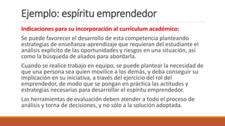 Indicaciones para su incorporación al currículum académico:
Se puede favorecer el desarrollo de esta competencia planteando
estrategias de enseñanza-aprendizaje que requieran del estudiante el
análisis explícito de las oportunidades y riesgos en una situación, así
como la búsqueda de aliados para abordarla.
Cuando se realice trabajo en equipo, se puede plantear la necesidad de
que una persona sea quien movilice a los demás, y deba conseguir su
implicación en su iniciativa, a través del ejercicio del rol del
emprendedor, de modo que se pongan en práctica las actitudes y
estrategias necesarias para desarrollar el espíritu emprendedor.
Las herramientas de evaluación deben atender a todo el proceso de
análisis y torna de decisiones, y no sólo a la solución adoptada.
Ejemplo: espíritu emprendedor
 
