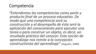 “Entendemos las competencias como parte y
producto final de un proceso educativo. De
modo que una competencia será su
construcción y el desempeño de ésta será la
aplicación del conocimiento para ejecutar una
tarea o para construir un objeto, es decir, un
resultado práctico del conocer. Esta noción de
aprendizaje nos remite a la concepción
constructivista del aprendizaje” (Argudín, 2000)
Competencia
 