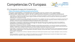 Competencias CV Europass
CV y Pasaporte Europeo de Competencias:
◦ https://europass.cedefop.europa.eu/es/home
◦ Incluyen capacidades y competencias personales que se suman a las capacidades
profesionales adquiridas a partir de las cualificaciones (títulos) y la práctica profesional:
◦ Capacidades y competencias lingüísticas. En estas distingue: comprensión (auditiva y lectora), habla (interacción oral y capacidad
oral) y escritura. Cada una de ellas se valora según la escala de 6 niveles del Marco común europeo de referencia para idiomas
elaborado por el Consejo de Europa.
◦ Capacidades y competencias sociales. Aptitudes que permiten vivir y trabajar con otros, en contextos que requieren comunicación,
situaciones en las que es imprescindible trabajar en equipo (p.e. actividades culturales, deportes), entornos multiculturales, etc.
Ejemplos: trabajo en equipo, adaptabilidad ambientes multiculturales, comunicación.
◦ Capacidades y competencias organizativas. Aquellas aptitudes que permiten coordinar y gestionar el personal, proyectos o
presupuestos, en el trabajo, en voluntariados, en el hogar, etc. Ejemplos: liderazgo, capacidad organizativa y de planificación,
experiencia en gestión de proyectos o equipos.
◦ Capacidades y competencias técnicas. Aquellas aptitudes no informáticas que permiten a una persona manejar correctamente
equipos, instalaciones o maquinarias específicas. También incluye conocimientos técnicos en un campo determinado (producción
industrial, salud, banca). Ejemplo: dominio procesos control calidad, manejo de maquinaria concreta.
◦ Capacidades y competencias informáticas. Dominio del tratamiento de textos y de otras aplicaciones como búsqueda de bases de
datos, internet, programación y otras capacidades avanzadas. Ejemplos: dominio MS Office, conocimiento aplicaciones de diseño
gráfico (adobe, photoshop)
◦ Capacidades y competencias artísticas. Aptitudes artísticas de interés para el puesto al que se aspira. Ejemplos: musica, escritura,
dibujo.
◦ Otras capacidades y competencias. Cualquier otra aptitud que se considere relevante para el puesto de trabajo al que se aspira.
Ejemplo: aficiones, deportes, cargos en organizaciones de voluntariado.
 
