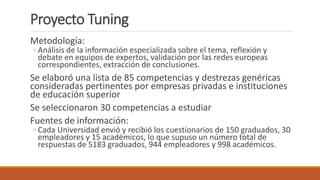 Proyecto Tuning
Metodología:
◦ Análisis de la información especializada sobre el tema, reflexión y
debate en equipos de expertos, validación por las redes europeas
correspondientes, extracción de conclusiones.
Se elaboró una lista de 85 competencias y destrezas genéricas
consideradas pertinentes por empresas privadas e instituciones
de educación superior
Se seleccionaron 30 competencias a estudiar
Fuentes de información:
◦ Cada Universidad envió y recibió los cuestionarios de 150 graduados, 30
empleadores y 15 académicos, lo que supuso un número total de
respuestas de 5183 graduados, 944 empleadores y 998 académicos.
 