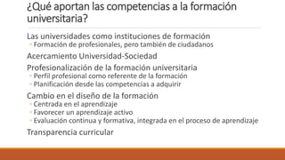 ¿Qué aportan las competencias a la formación
universitaria?
Las universidades como instituciones de formación
◦ Formación de profesionales, pero también de ciudadanos
Acercamiento Universidad-Sociedad
Profesionalización de la formación universitaria
◦ Perfil profesional como referente de la formación
◦ Planificación desde las competencias a adquirir
Cambio en el diseño de la formación
◦ Centrada en el aprendizaje
◦ Favorecer un aprendizaje activo
◦ Evaluación continua y formativa, integrada en el proceso de aprendizaje
Transparencia curricular
 