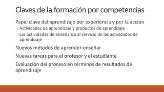 Claves de la formación por competencias
Papel clave del aprendizaje por experiencia y por la acción
◦ Actividades de aprendizaje y productos de aprendizaje
◦ Las actividades de enseñanza al servicio de las actividades de
aprendizaje
Nuevos métodos de aprender-enseñar
Nuevas tareas para el profesor y el estudiante
Evaluación del proceso en términos de resultados de
aprendizaje
 