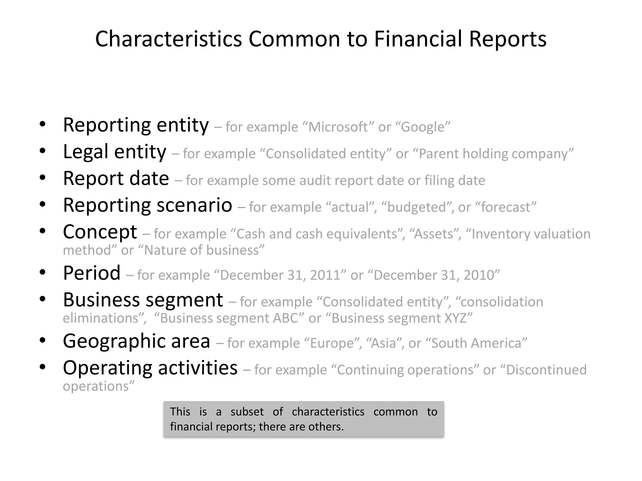 Characteristics Common to Financial Reports


•   Reporting entity – for example “Microsoft” or “Google”
•   Legal entity – for example “Consolidated entity” or “Parent holding company”
•   Report date – for example some audit report date or filing date
•   Reporting scenario – for example “actual”, “budgeted”, or “forecast”
•   Concept – for example “Cash and cash equivalents”, “Assets”, “Inventory valuation
    method” or “Nature of business”
• Period – for example “December 31, 2011” or “December 31, 2010”
• Business segment – for example “Consolidated entity”, “consolidation
    eliminations”, “Business segment ABC” or “Business segment XYZ”
• Geographic area – for example “Europe”, “Asia”, or “South America”
• Operating activities – for example “Continuing operations” or “Discontinued
    operations”
                    This is a subset of characteristics common to
                    financial reports; there are others.
 