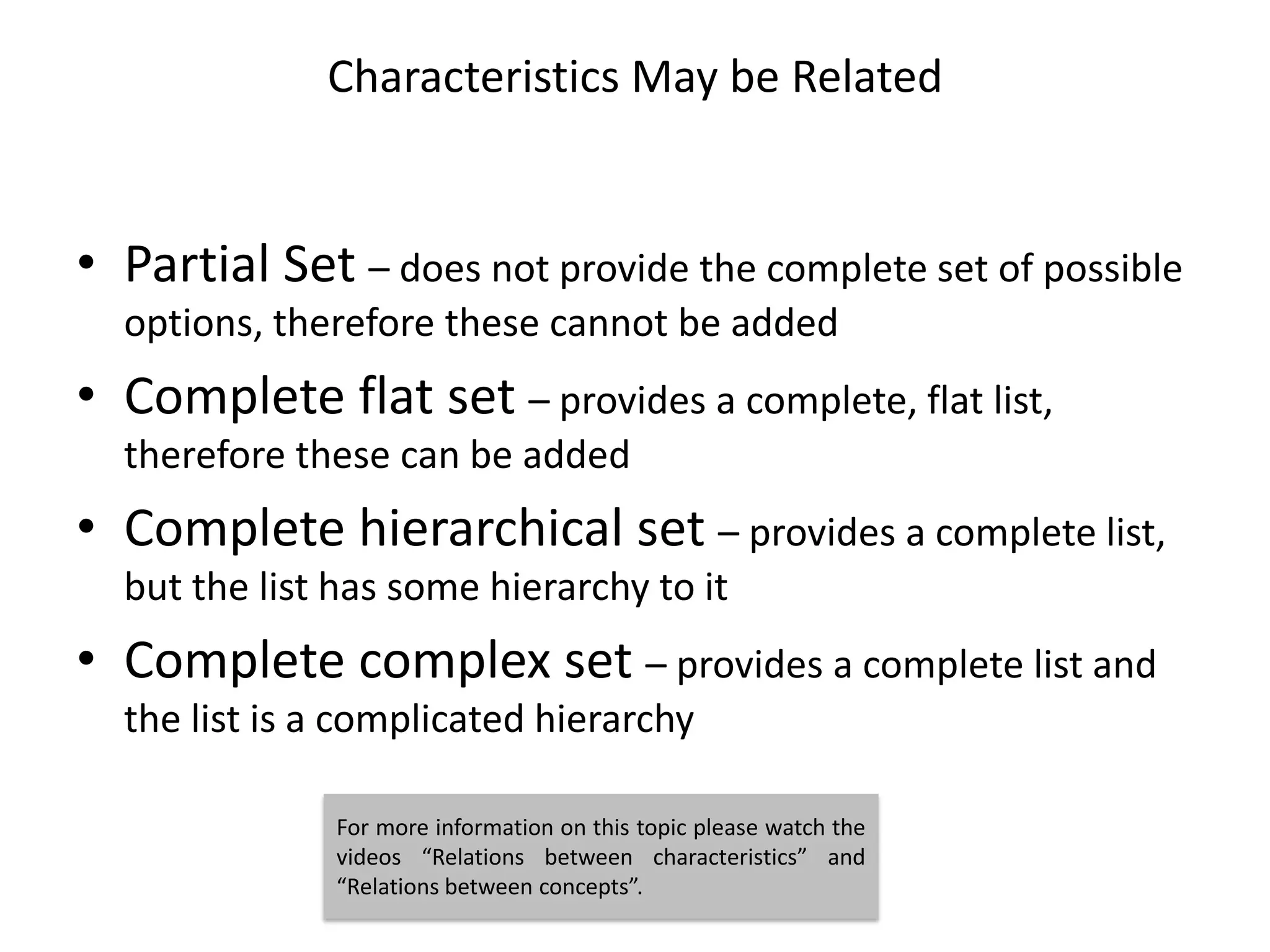 Characteristics May be Related


• Partial Set – does not provide the complete set of possible
  options, therefore these cannot be added
• Complete flat set – provides a complete, flat list,
  therefore these can be added
• Complete hierarchical set – provides a complete list,
  but the list has some hierarchy to it
• Complete complex set – provides a complete list and
  the list is a complicated hierarchy

               For more information on this topic please watch the
               videos “Relations between characteristics” and
               “Relations between concepts”.
 