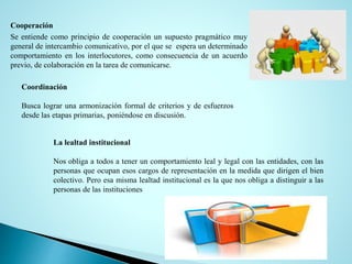 Cooperación
Se entiende como principio de cooperación un supuesto pragmático muy
general de intercambio comunicativo, por el que se espera un determinado
comportamiento en los interlocutores, como consecuencia de un acuerdo
previo, de colaboración en la tarea de comunicarse.
Coordinación
Busca lograr una armonización formal de criterios y de esfuerzos
desde las etapas primarias, poniéndose en discusión.
La lealtad institucional
Nos obliga a todos a tener un comportamiento leal y legal con las entidades, con las
personas que ocupan esos cargos de representación en la medida que dirigen el bien
colectivo. Pero esa misma lealtad institucional es la que nos obliga a distinguir a las
personas de las instituciones
 