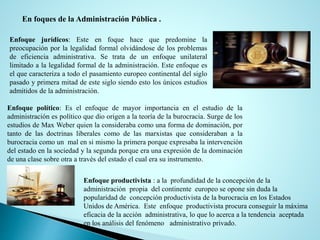 Enfoque jurídicos: Este en foque hace que predomine la
preocupación por la legalidad formal olvidándose de los problemas
de eficiencia administrativa. Se trata de un enfoque unilateral
limitado a la legalidad formal de la administración. Este enfoque es
el que caracteriza a todo el pasamiento europeo continental del siglo
pasado y primera mitad de este siglo siendo esto los únicos estudios
admitidos de la administración.
Enfoque político: Es el enfoque de mayor importancia en el estudio de la
administración es político que dio origen a la teoría de la burocracia. Surge de los
estudios de Max Weber quien la consideraba como una forma de dominación, por
tanto de las doctrinas liberales como de las marxistas que consideraban a la
burocracia como un mal en si mismo la primera porque expresaba la intervención
del estado en la sociedad y la segunda porque era una expresión de la dominación
de una clase sobre otra a través del estado el cual era su instrumento.
Enfoque productivista : a la profundidad de la concepción de la
administración propia del continente europeo se opone sin duda la
popularidad de concepción productivista de la burocracia en los Estados
Unidos de América. Este enfoque productivista procura conseguir la máxima
eficacia de la acción administrativa, lo que lo acerca a la tendencia aceptada
en los análisis del fenómeno administrativo privado.
En foques de la Administración Pública .
 
