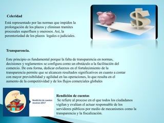 Celeridad
Está representado por las normas que impiden la
prolongación de los plazos y eliminan tramites
procesales superfluos y onerosos. Así, la
perentoriedad de los plazos legales o judiciales.
Transparencia.
Este principio es fundamental porque la falta de transparencia en normas,
decisiones y reglamentos se configura como un obstáculo a la facilitación del
comercio. De esta forma, dedicar esfuerzos en el fortalecimiento de la
transparencia permite que se alcancen resultados significativos en cuanto a contar
con mayor previsibilidad y agilidad en las operaciones, lo que resulta en el
aumento de la competitividad y de los flujos comerciales globales
Rendición de cuentas
Se refiere al proceso en el que todos los ciudadanos
vigilan y evalúan el actuar responsable de los
servidores públicos por medio de mecanismos como la
transparencia y la fiscalización.
 