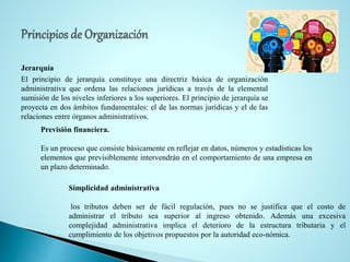 Jerarquía
El principio de jerarquía constituye una directriz básica de organización
administrativa que ordena las relaciones jurídicas a través de la elemental
sumisión de los niveles inferiores a los superiores. El principio de jerarquía se
proyecta en dos ámbitos fundamentales: el de las normas jurídicas y el de las
relaciones entre órganos administrativos.
Previsión financiera.
Es un proceso que consiste básicamente en reflejar en datos, números y estadísticas los
elementos que previsiblemente intervendrán en el comportamiento de una empresa en
un plazo determinado.
Simplicidad administrativa
los tributos deben ser de fácil regulación, pues no se justifica que el costo de
administrar el tributo sea superior al ingreso obtenido. Además una excesiva
complejidad administrativa implica el deterioro de la estructura tributaria y el
cumplimiento de los objetivos propuestos por la autoridad eco-nómica.
 