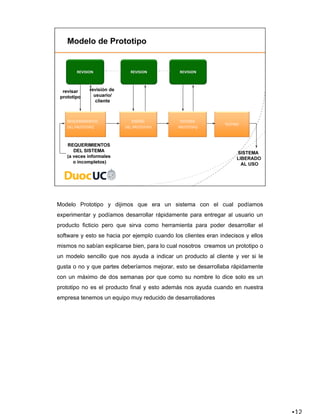 Modelo Prototipo y dijimos que era un sistema con el cual podíamos
experimentar y podíamos desarrollar rápidamente para entregar al usuario un
producto ficticio pero que sirva como herramienta para poder desarrollar el
software y esto se hacia por ejemplo cuando los clientes eran indecisos y ellos
mismos no sabían explicarse bien, para lo cual nosotros creamos un prototipo o
un modelo sencillo que nos ayuda a indicar un producto al cliente y ver si le
gusta o no y que partes deberíamos mejorar, esto se desarrollaba rápidamente
con un máximo de dos semanas por que como su nombre lo dice solo es un
prototipo no es el producto final y esto además nos ayuda cuando en nuestra
empresa tenemos un equipo muy reducido de desarrolladores
 