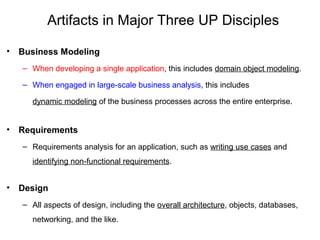 Artifacts in Major Three UP Disciples
• Business Modeling
– When developing a single application, this includes domain object modeling.
– When engaged in large-scale business analysis, this includes
dynamic modeling of the business processes across the entire enterprise.
• Requirements
– Requirements analysis for an application, such as writing use cases and
identifying non-functional requirements.
• Design
– All aspects of design, including the overall architecture, objects, databases,
networking, and the like.
 
