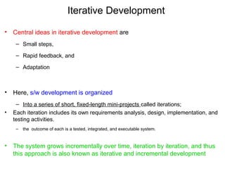 Iterative Development
• Central ideas in iterative development are
– Small steps,
– Rapid feedback, and
– Adaptation
• Here, s/w development is organized
– Into a series of short, fixed-length mini-projects called iterations;
• Each iteration includes its own requirements analysis, design, implementation, and
testing activities.
– the outcome of each is a tested, integrated, and executable system.
• The system grows incrementally over time, iteration by iteration, and thus
this approach is also known as iterative and incremental development
 