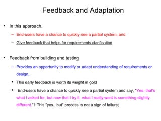 Feedback and Adaptation
• In this approach,
– End-users have a chance to quickly see a partial system, and
– Give feedback that helps for requirements clarification
• Feedback from building and testing
– Provides an opportunity to modify or adapt understanding of requirements or
design.
 This early feedback is worth its weight in gold
 End-users have a chance to quickly see a partial system and say, "Yes, that's
what I asked for, but now that I try it, what I really want is something slightly
different."1 This "yes...but" process is not a sign of failure;
 