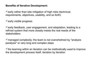Benefits of Iterative Development:
early rather than late mitigation of high risks (technical,
requirements, objectives, usability, and so forth)
early visible progress
early feedback, user engagement, and adaptation, leading to a
refined system that more closely meets the real needs of the
stakeholders
managed complexity; the team is not overwhelmed by "analysis
paralysis" or very long and complex steps
the learning within an iteration can be methodically used to improve
the development process itself, iteration by iteration
 