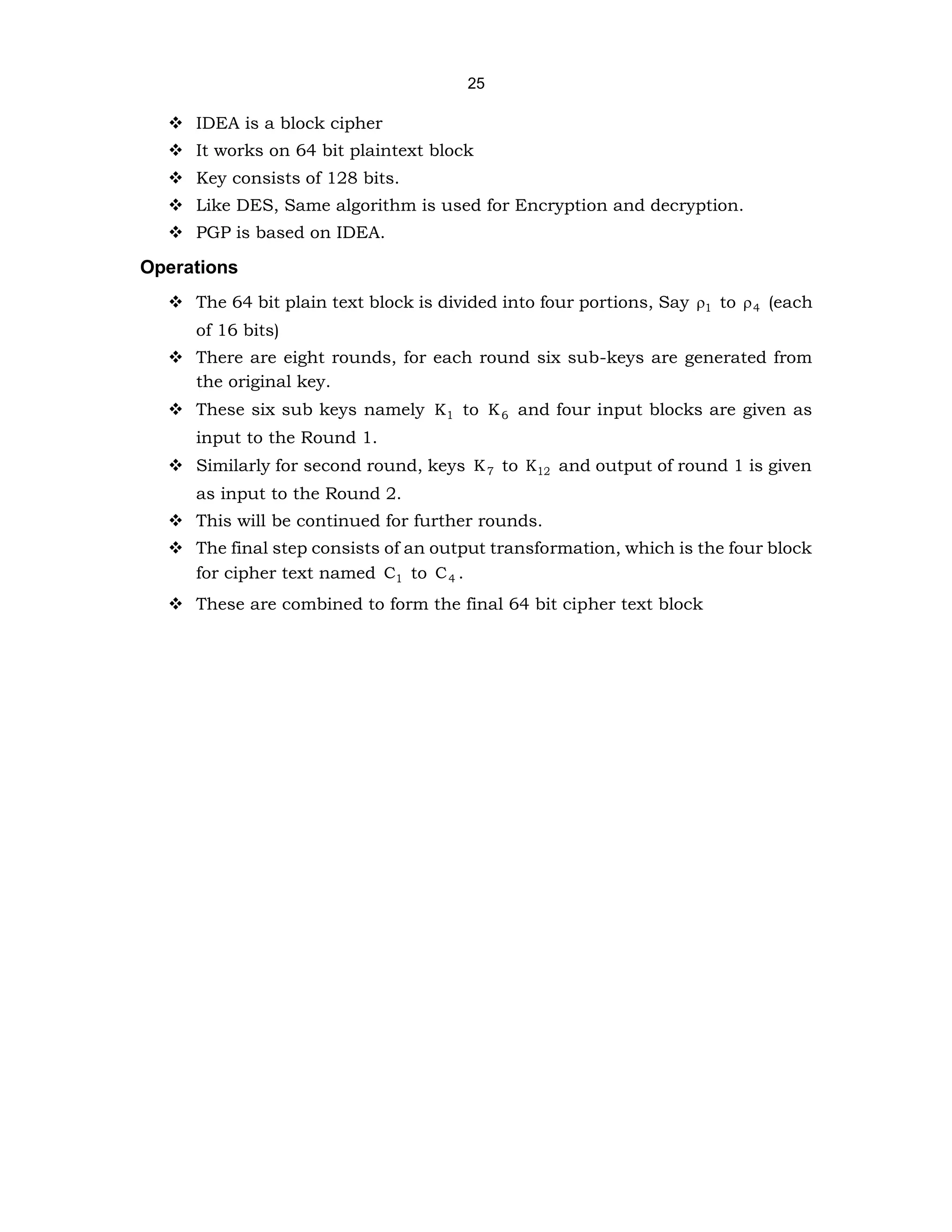 25
❖ IDEA is a block cipher
❖ It works on 64 bit plaintext block
❖ Key consists of 128 bits.
❖ Like DES, Same algorithm is used for Encryption and decryption.
❖ PGP is based on IDEA.
Operations
❖ The 64 bit plain text block is divided into four portions, Say 1
 to 4
 (each
of 16 bits)
❖ There are eight rounds, for each round six sub-keys are generated from
the original key.
❖ These six sub keys namely 1
K to 6
K and four input blocks are given as
input to the Round 1.
❖ Similarly for second round, keys 7
K to 12
K and output of round 1 is given
as input to the Round 2.
❖ This will be continued for further rounds.
❖ The final step consists of an output transformation, which is the four block
for cipher text named 1
C to 4
C .
❖ These are combined to form the final 64 bit cipher text block
 