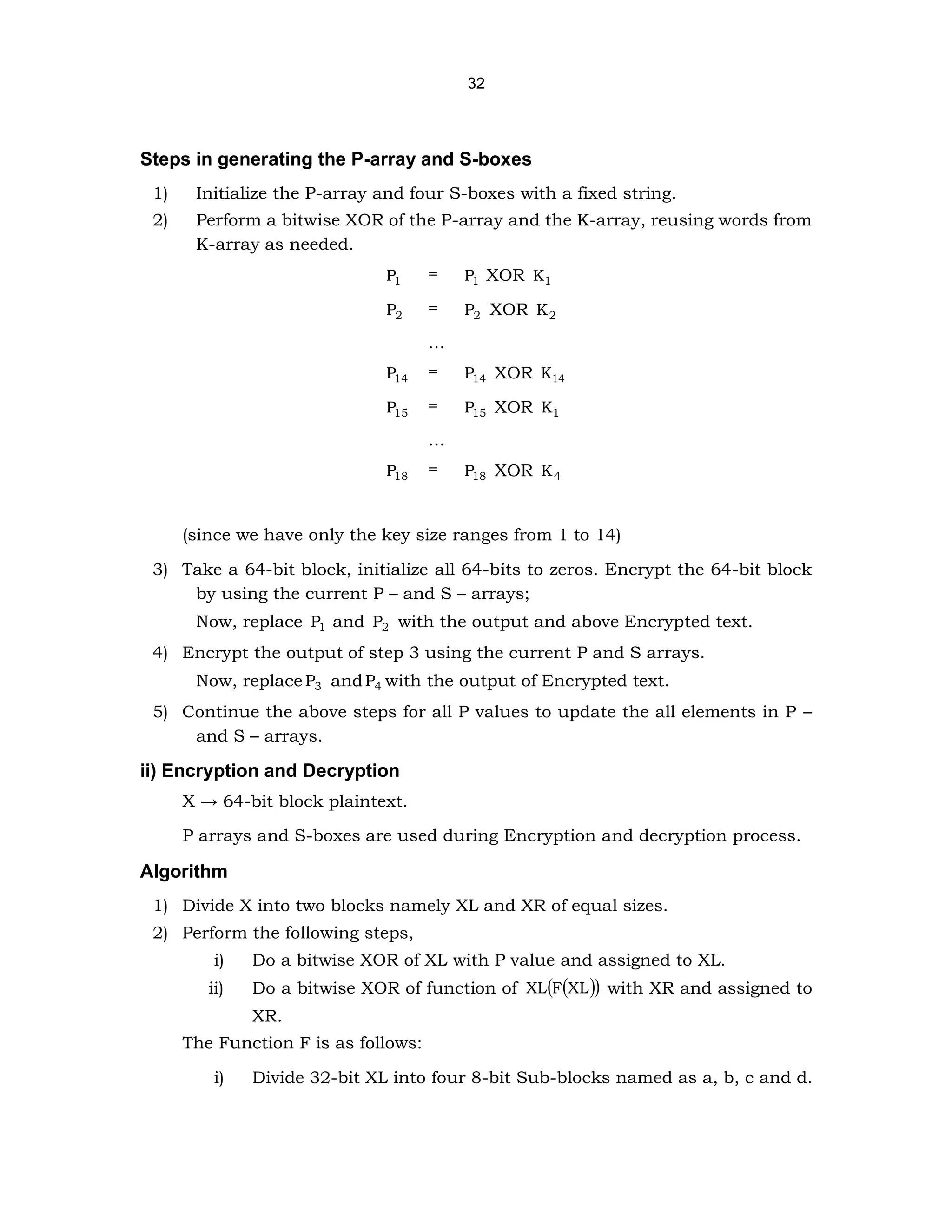 32
Steps in generating the P-array and S-boxes
1) Initialize the P-array and four S-boxes with a fixed string.
2) Perform a bitwise XOR of the P-array and the K-array, reusing words from
K-array as needed.
1
P = 1
P XOR 1
K
2
P = 2
P XOR 2
K
…
14
P = 14
P XOR 14
K
15
P = 15
P XOR 1
K
…
18
P = 18
P XOR 4
K
(since we have only the key size ranges from 1 to 14)
3) Take a 64-bit block, initialize all 64-bits to zeros. Encrypt the 64-bit block
by using the current P – and S – arrays;
Now, replace 1
P and 2
P with the output and above Encrypted text.
4) Encrypt the output of step 3 using the current P and S arrays.
Now, replace 3
P and 4
P with the output of Encrypted text.
5) Continue the above steps for all P values to update the all elements in P –
and S – arrays.
ii) Encryption and Decryption
X → 64-bit block plaintext.
P arrays and S-boxes are used during Encryption and decryption process.
Algorithm
1) Divide X into two blocks namely XL and XR of equal sizes.
2) Perform the following steps,
i) Do a bitwise XOR of XL with P value and assigned to XL.
ii) Do a bitwise XOR of function of )
(
( )
L
X
F
XL with XR and assigned to
XR.
The Function F is as follows:
i) Divide 32-bit XL into four 8-bit Sub-blocks named as a, b, c and d.
 