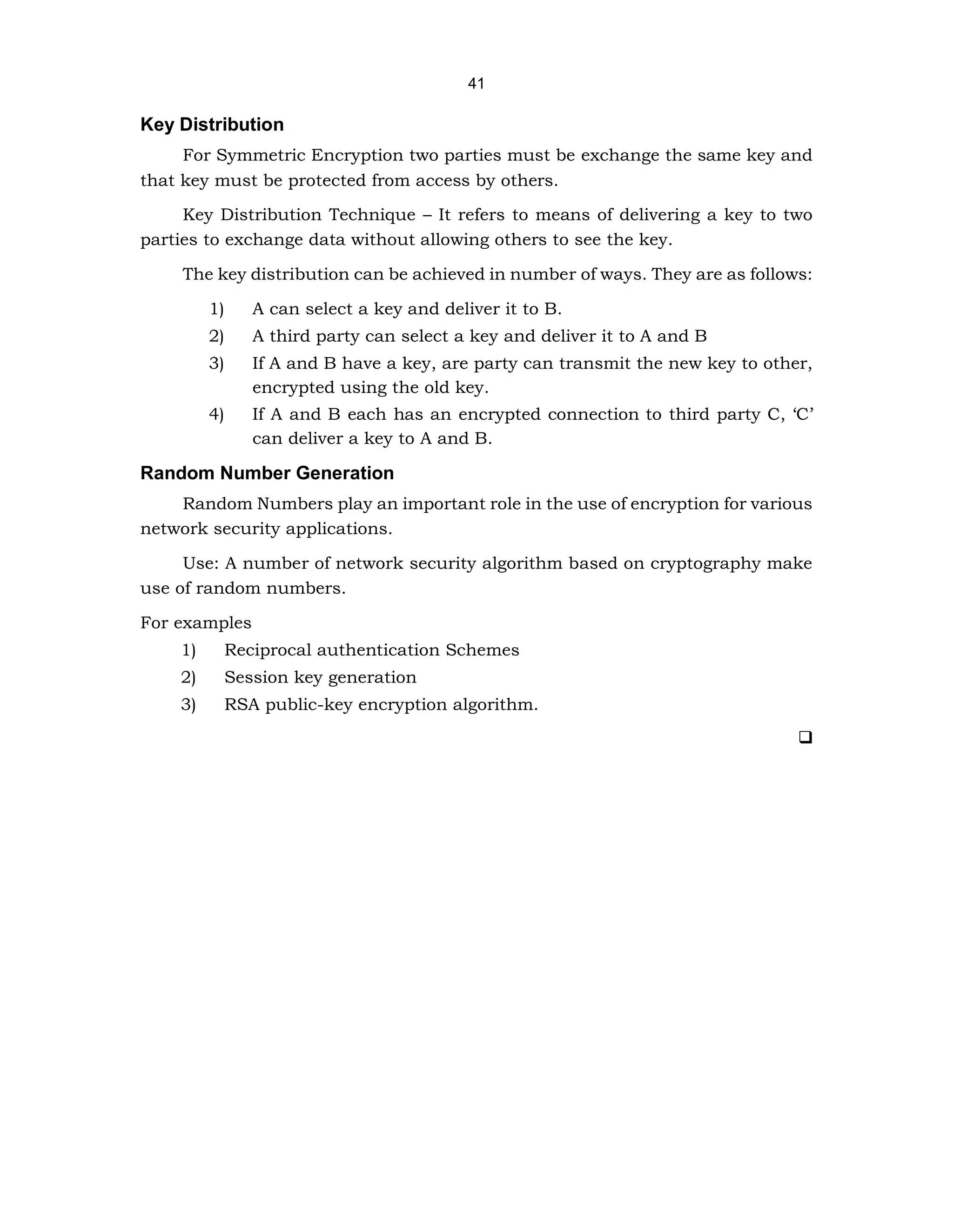 41
Key Distribution
For Symmetric Encryption two parties must be exchange the same key and
that key must be protected from access by others.
Key Distribution Technique – It refers to means of delivering a key to two
parties to exchange data without allowing others to see the key.
The key distribution can be achieved in number of ways. They are as follows:
1) A can select a key and deliver it to B.
2) A third party can select a key and deliver it to A and B
3) If A and B have a key, are party can transmit the new key to other,
encrypted using the old key.
4) If A and B each has an encrypted connection to third party C, ‘C’
can deliver a key to A and B.
Random Number Generation
Random Numbers play an important role in the use of encryption for various
network security applications.
Use: A number of network security algorithm based on cryptography make
use of random numbers.
For examples
1) Reciprocal authentication Schemes
2) Session key generation
3) RSA public-key encryption algorithm.
❑
 