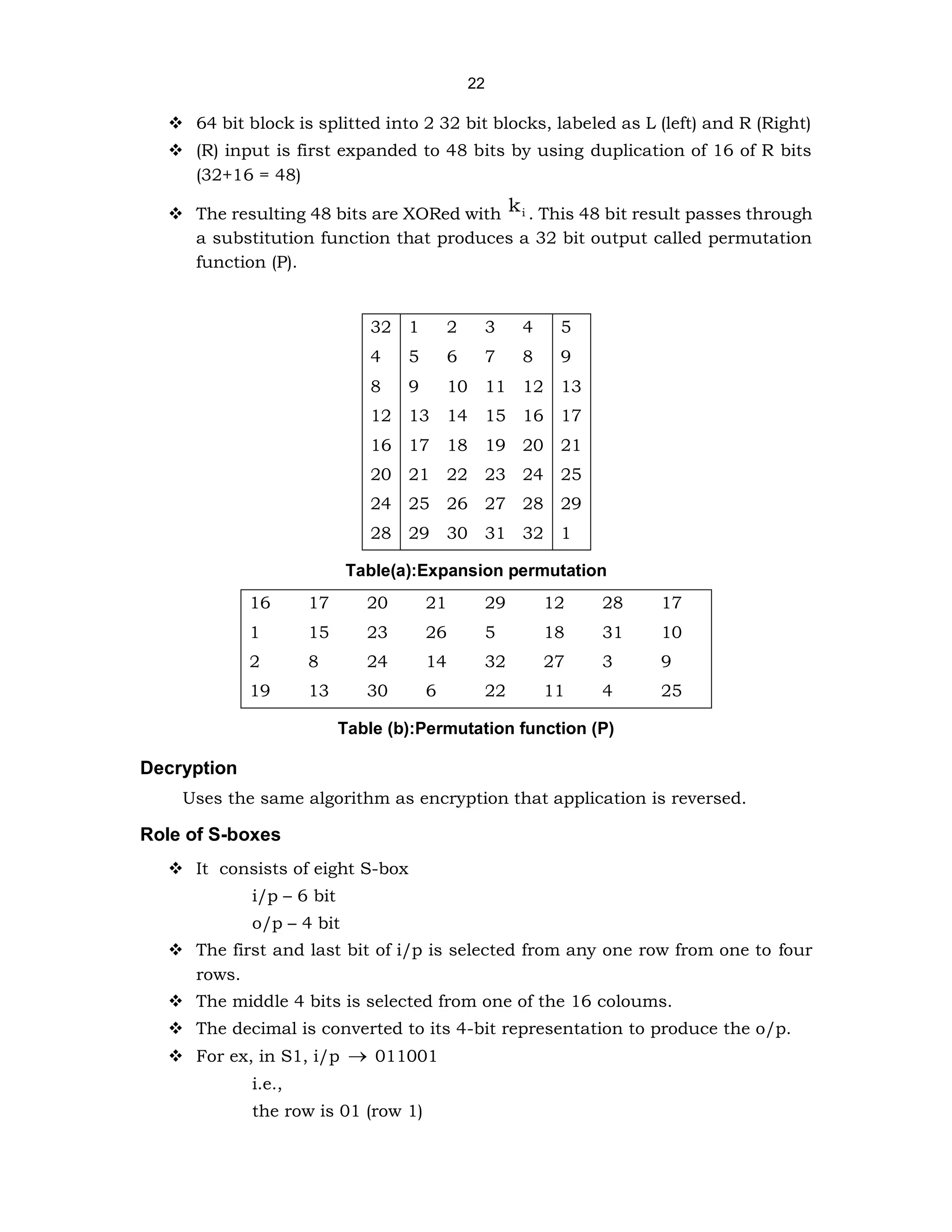 22
❖ 64 bit block is splitted into 2 32 bit blocks, labeled as L (left) and R (Right)
❖ (R) input is first expanded to 48 bits by using duplication of 16 of R bits
(32+16 = 48)
❖ The resulting 48 bits are XORed with i
k . This 48 bit result passes through
a substitution function that produces a 32 bit output called permutation
function (P).
32 1 2 3 4 5
4 5 6 7 8 9
8 9 10 11 12 13
12 13 14 15 16 17
16 17 18 19 20 21
20 21 22 23 24 25
24 25 26 27 28 29
28 29 30 31 32 1
Table(a):Expansion permutation
16 17 20 21 29 12 28 17
1 15 23 26 5 18 31 10
2 8 24 14 32 27 3 9
19 13 30 6 22 11 4 25
Table (b):Permutation function (P)
Decryption
Uses the same algorithm as encryption that application is reversed.
Role of S-boxes
❖ It consists of eight S-box
i/p – 6 bit
o/p – 4 bit
❖ The first and last bit of i/p is selected from any one row from one to four
rows.
❖ The middle 4 bits is selected from one of the 16 coloums.
❖ The decimal is converted to its 4-bit representation to produce the o/p.
❖ For ex, in S1, i/p → 011001
i.e.,
the row is 01 (row 1)
 